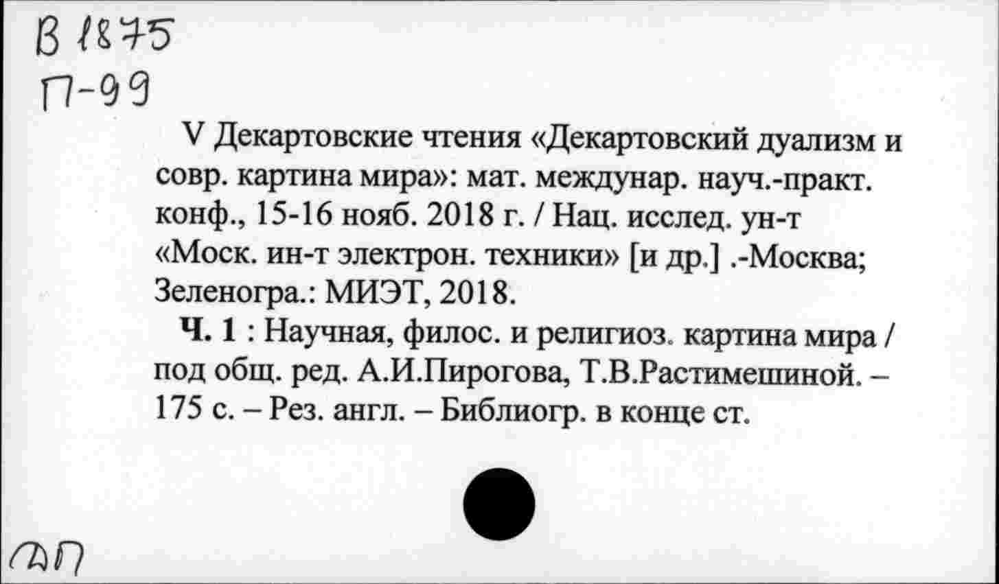 ﻿в
П-99
V Декартовские чтения «Декартовский дуализм и совр. картина мира»: мат. междунар. науч.-практ. конф., 15-16 нояб. 2018 г. / Нац. исслед. ун-т «Моск, ин-т электрон, техники» [и др.] .-Москва; Зеленогра.: МИЭТ, 2018.
Ч. 1 : Научная, филос. и религиоз. картина мира / под общ. ред. А.И.Пирогова, Т.В.Растимешиной. -175 с. - Рез. англ. - Библиогр. в конце ст.